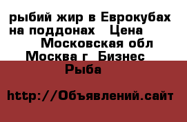рыбий жир в Еврокубах на поддонах › Цена ­ 55 000 - Московская обл., Москва г. Бизнес » Рыба   
